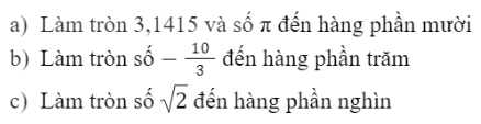 CHƯƠNG 2: SỐ THỰCBÀI 3: LÀM TRÒN SỐ VÀ ƯỚC LƯỢNG KẾT QUẢ1. LÀM TRÒN SỐ Bài 1: Hãy viết các số sau dưới dạng số thập phân rồi làm tròn theo yêu cầuĐáp án chuẩn: a) 3,1b)  3,33 c) 1,414Thực hành 1: Hãy viết các số sau dưới dạng số thập phân (nếu cần) rồi làm tròn theo yêu cầuĐáp án chuẩn: Vận dụng 1: Tính chu vi một cái bánh xe có bán kính 65 cm và làm tròn kết quả đến hàng đơn vịĐáp án chuẩn: 408 (cm)2. LÀM TRÒN SỐ CĂN CỨ VÀO ĐỘ CHÍNH XÁC CHO TRƯỚCBài 2: a) Gọi x là số làm tròn đến hàng chục của số a=3128. Hãy chứng tỏ:Đáp án chuẩn: Thực hành 2: Đáp án chuẩn: a) 1,73b) –634 800Vận dụng 2: Dân số quận Gò Vấp, Thành phố Hồ Chí Minh tính đến ngày 12/06/2021 là 635 988 người (nguồn: https://www.shareheartbeat.com/dan-so-tphcm). Hãy làm tròn số này với độ chính xác d= 50.Đáp án chuẩn: 636 000 ngườiVận dụng 3: Một chiếc tivi có đường chéo dài 32 inch, hãy tính độ dài đường chéo của tivi này theo đơn vị cm với độ chính xác d = 0,05 (cho biết 1 inch ≈ 2,54 cm). Đáp án chuẩn: 81,3(cm).3. ƯỚC LƯỢNG CÁC PHÉP TÍNH Thực hành 3: Hãy ước lượng kết quả các phép tính sau:a) 6121.99b) 922,11.59,38c) (-551) . 8314 Đáp án chuẩn: a) 600000b) 54 000c) −480000 Đáp án chuẩn: BÀI TẬP