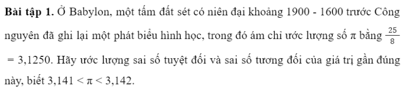 BÀI 1. SỐ GẦN ĐÚNG VÀ SAI SỐ1. SỐ GẦN ĐÚNGBài 1: Hãy đo chiều dài của bàn học bạn đang sử dụng.Đáp án chuẩn:150 cmBài 2: Trong trích đoạn một báo cáo tài chính dưới đây, theo bạn số nào là số đúng, số nào là số gần đúng?Trong tháng 01/2021 có 47 dự án được cấp phép mới với số vốn đăng kí đạt gần 1,3 tỉ USD, giảm khoảng 81,8% về số dự án và 70,% về số vốn đăng kí so với cùng kì năm trước; 46 lượt dự án đã cấp phép từ các năm trước đăng kí điều chỉnh vốn đầu tư với số vốn tăng thêm trên 0,5 tỉ USD, tăng gần 41,4%.Đáp án chuẩn:Các số đúng là: 47 dự án, 46 lượt dự ánCác số gần đúng là: 1,3 tỉ USD; 81,8%; 70,3%; 0,5 tỉ USD và 41,4%.2. SAI SỐ TUYỆT ĐỐI VÀ SAI SỐ TƯƠNG ĐỐISai số tuyệt đốiBài 1: Vinh và Hoa đo chiều dài trang bìa của một quyển sổ (Hình 2). Vinh đọc kết quả là 21cm. Hoa đọc kết quả là 20, cm. Kết quả của bạn nào có sai số nhỏ hơn?Đáp án chuẩn:Kết quả bạn Hoa đọc có sai số nhỏ hơn.Đáp án chuẩn:14,15  0,05 (cm)Bài 3: Một tấm bìa có dạng hình chữ nhật với kích thước được in như trong Hình 3. a. Hãy cho biết kích thước chiều dài và chiều rộng của tấm bìa nằm trong khoảng nào.b. Tính diện tích của tấm bìa.Đáp án chuẩn:a. Kích thước chiều dài nằm trong khoảng từ 238 đến 142 mm; kích thước chiều rộng nằm trong khoảng từ 168 đến 172 mm. b. 40 800 ± 4 mm2Sai số tương đốiBài 4: Vào năm 2015, các nhà khoa học trên thế giới ước lượng độ tuổi của vũ trụ là 13 799 ± 21 triệu năm. Trọng tài bấm thời gian chạy 100m của một vận động viên là 10,3 ± 0,1 giây.Theo bạn, trong hai phép đo trên, phép đo nào có độ chính xác cao hơn?Đáp án chuẩn:Phép đo của các nhà khoa học có tỉ số giữa độ chính xác và số gần đúng nhỏ hơn.Bài 5: Hãy ước lượng sai số tương đối trong phép đo tuổi của vũ trụ và thời gian chạy của vận động viên ở Khám phá 3.Đáp án chuẩn:3. SỐ QUY TRÒNQuy tắc làm tròn sốĐáp án chuẩn:Bài 2: Hãy viết số quy tròn của số gần đúng trong những trường hợp sau:a. 318 081 ± 2 000;                                    b. 18,0113 ± 0,003.Đáp án chuẩn:a. 320 000b. 18,01Bài 3: Hãy xác định số gần đúng của các số sau với độ chính xác d = 0,0001.Đáp án chuẩn:a. a = 1,8182b. b = -1,6458BÀI TẬP CUỐI SGK