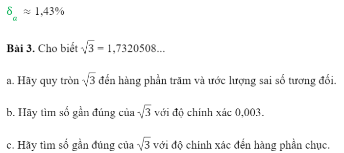 BÀI 1. SỐ GẦN ĐÚNG VÀ SAI SỐ1. SỐ GẦN ĐÚNGBài 1: Hãy đo chiều dài của bàn học bạn đang sử dụng.Đáp án chuẩn:150 cmBài 2: Trong trích đoạn một báo cáo tài chính dưới đây, theo bạn số nào là số đúng, số nào là số gần đúng?Trong tháng 01/2021 có 47 dự án được cấp phép mới với số vốn đăng kí đạt gần 1,3 tỉ USD, giảm khoảng 81,8% về số dự án và 70,% về số vốn đăng kí so với cùng kì năm trước; 46 lượt dự án đã cấp phép từ các năm trước đăng kí điều chỉnh vốn đầu tư với số vốn tăng thêm trên 0,5 tỉ USD, tăng gần 41,4%.Đáp án chuẩn:Các số đúng là: 47 dự án, 46 lượt dự ánCác số gần đúng là: 1,3 tỉ USD; 81,8%; 70,3%; 0,5 tỉ USD và 41,4%.2. SAI SỐ TUYỆT ĐỐI VÀ SAI SỐ TƯƠNG ĐỐISai số tuyệt đốiBài 1: Vinh và Hoa đo chiều dài trang bìa của một quyển sổ (Hình 2). Vinh đọc kết quả là 21cm. Hoa đọc kết quả là 20, cm. Kết quả của bạn nào có sai số nhỏ hơn?Đáp án chuẩn:Kết quả bạn Hoa đọc có sai số nhỏ hơn.Đáp án chuẩn:14,15  0,05 (cm)Bài 3: Một tấm bìa có dạng hình chữ nhật với kích thước được in như trong Hình 3. a. Hãy cho biết kích thước chiều dài và chiều rộng của tấm bìa nằm trong khoảng nào.b. Tính diện tích của tấm bìa.Đáp án chuẩn:a. Kích thước chiều dài nằm trong khoảng từ 238 đến 142 mm; kích thước chiều rộng nằm trong khoảng từ 168 đến 172 mm. b. 40 800 ± 4 mm2Sai số tương đốiBài 4: Vào năm 2015, các nhà khoa học trên thế giới ước lượng độ tuổi của vũ trụ là 13 799 ± 21 triệu năm. Trọng tài bấm thời gian chạy 100m của một vận động viên là 10,3 ± 0,1 giây.Theo bạn, trong hai phép đo trên, phép đo nào có độ chính xác cao hơn?Đáp án chuẩn:Phép đo của các nhà khoa học có tỉ số giữa độ chính xác và số gần đúng nhỏ hơn.Bài 5: Hãy ước lượng sai số tương đối trong phép đo tuổi của vũ trụ và thời gian chạy của vận động viên ở Khám phá 3.Đáp án chuẩn:3. SỐ QUY TRÒNQuy tắc làm tròn sốĐáp án chuẩn:Bài 2: Hãy viết số quy tròn của số gần đúng trong những trường hợp sau:a. 318 081 ± 2 000;                                    b. 18,0113 ± 0,003.Đáp án chuẩn:a. 320 000b. 18,01Bài 3: Hãy xác định số gần đúng của các số sau với độ chính xác d = 0,0001.Đáp án chuẩn:a. a = 1,8182b. b = -1,6458BÀI TẬP CUỐI SGK