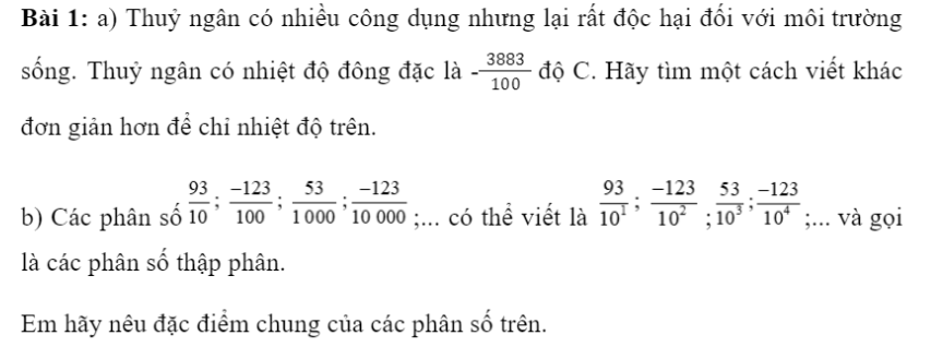 CHƯƠNG 6: SỐ THẬP PHÂNBÀI 1: Số Thập Phân1. Số thập phân âmGiải nhanh:a) -38,83 độ Cb) Mẫu số đều là lũy thừa của 10Bài 2: a) Viết các phân số thập phân sau đây dưới dạng số thập phân:…b) Viết các số thập phân sau đây dưới dạng phân số thập phân:2;  2,5; −0,007;  −3,053;  −7,001;  7,01.Giải nhanh:2. Số đối của một số thập phânGiải nhanh:Bài 2: Tìm số đối của các số thập phân sau:7,02;  −28,12;  −0,69;  0,999Giải nhanh:-7,02;  28,12;  0,69; - 0,9993. So sánh hai số thập phânBài 1: Viết các số sau đây dưới dạng phân số thập phân và sắp xếp các số đó theo thứ tự từ bé đến lớn.11,34; 9,35; −11,34; −9,35.Giải nhanh:=> -11,34; -9,35,  9,35; 11,34Bài 2:a) Hãy sắp xếp các số thập phân sau theo thứ tự tăng dần:−12,13; −2,4; 0,5; −2,3; 2,4.b) Hãy sắp xếp các số thập phân sau theo thứ tự giảm dần:−2,9; −2,999; 2,9; 2,999.Giải nhanh:a) -12,13; -2,4; -2,3; 0,5; 2,4b) 2,999; 2,9; -2,9; -2,999Bài 3: Hãy sắp xếp nhiệt độ đông đặc của các chất sau từ thấp đến cao:Giải nhanh:Rượu: −114,1 độ C; thủy ngân: −38,83 độ C; nước: 0 độ C; băng phiến: 80,26 độ C4. Bài tập