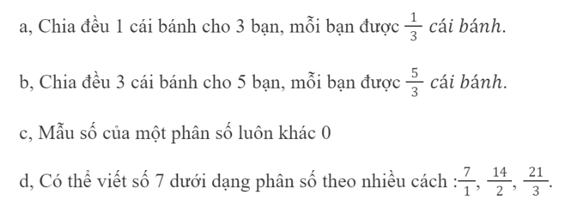 BÀI 61.PHÂN SỐ VÀ PHÉP CHIA SỐ TỰ NHIÊNTHỰC HÀNHBài 1: Số ?Đáp án chuẩn:Bài 2: Viết thương của mỗi phép chia sau dưới dạng phân số:14 : 7; 3 : 10; 9 : 8; 6 : 6Đáp án chuẩn:Bài 3:Viết mỗi phân số sau dưới dạng thương của hai số tự nhiên (số bị chia và số chia lần lượt là tử số và mẫu số của phân số đó). Đáp án chuẩn:LUYỆN TẬPBài 1:Tính Đáp án chuẩn:6 ; 5 ; 1 ; 7 Bài 2:Viết mỗi số tự nhiên sau dưới dạng một phân số có mẫu số bằng 15; 14; 327; 1; 0Đáp án chuẩn:Bài 3: Chọn phân số thích hợp với mỗi hìnhĐáp án chuẩn:Hình 1: C Hình 2: A Hình 3: B Hình 4: DBài 4: Câu nào đúng, câu nào sai ?Đáp án chuẩn:Câu đúng: a, c, dCâu sai: bBài 5: Quan sát hình ảnh các đoạn thẳng được chia thành các phần có độ dài bằng nhau để viết các phân số thích hợp rồi nói theo mẫu.Đáp án chuẩn:VUI HỌCTừ trường học về đến nhà, bạn Sên đã bò được đến điểm A. Bạn Sên đã bò được ... quãng đườngĐáp án chuẩn:THỬ THÁCH