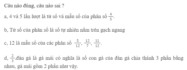 BÀI 60.PHÂN SỐTHỰC HÀNHBài 1: Viết rồi đọc phân số chỉ phần đã tô màu trong mỗi hình dưới đây. Với mỗi phân số, mẫu số cho biết gì, tử số chỉ gì?Đáp án chuẩn:Mẫu số cho biết có 8 chiếc lá bằng nhau. Tử số cho biết có 3 chiếc lá được tô màu. LUYỆN TẬPBài 1:Viết rồi đọc các phân số chỉ phần đã tô màu trong mỗi hình. Với mỗi phân số, mẫu số cho biết điều gì, tử số chỉ gì?Đáp án chuẩn: Bài 2:Tổ Hai được phân công trồng cây trên một mảnh đất. Các bạn chia mảnh đất thành 12 phần bằng nhau và trồng cây như sau:Viết phân số chỉ phần đất trồng mỗi loại cây trên mảnh đất.Đáp án chuẩn:Bài 3: Đáp án chuẩn:Câu đúng : a,b,dCâu sai: cVUI HỌC