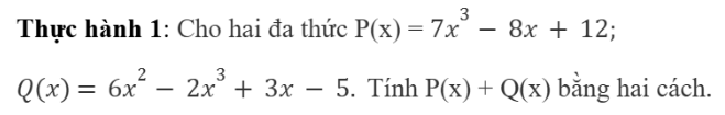 CHƯƠNG 7: BIỂU THỨC ĐẠI SỐBÀI 3: PHÉP CỘNG VÀ PHÉP TRỪ ĐA THỨC MỘT BIẾN1. ĐA THỨC MỘT BIẾN Bài 1:  Hãy lập biểu thức biểu thị tổng chu vi của hình vuông (Hình 1a) và hình chữ nhật (Hình 1b)Đáp án chuẩn:4x + 2x.(x+1)Đáp án chuẩn:Cách 1: P(x) + Q(x) = 7x3 – 8x + 12 + 6x2 – 2x3+3x – 5 = 5x3 + 6x2 +-5x + 7Cách 2:  2. PHÉP TRỪ HAI ĐA THỨC MỘT BIẾNBài 2: Hình 2 gồm một hình chữ nhật có chiều dài 4x cm, chiều rộng 2x cm và hình vuông nhỏ bên trong có cạnh x cm. Hãy lập biểu thức biểu thị diện tích của phần được tô màu vàng trong hình 2. Đáp án chuẩn:8x2-x2Thực hành 2: Cho hai đa thức P(x) = 2x3 – 9x2 + 5; Q(x) = -2x2 – 4x3 + 7x. Hãy tính P(x) – Q(x) bằng hai cách.Đáp án chuẩn:Cách 1: P(x) – Q(x) = (2x3 – 9x2 + 5)– (-2x2 – 4x3 + 7x) = 6x3 – 7x2 -7x + 5Cách 2: 3. TÍNH CHẤT CỦA PHÉP CỘNG ĐA THỨC MỘT BIẾNĐáp án chuẩn:x2+2x+3 BÀI TẬP